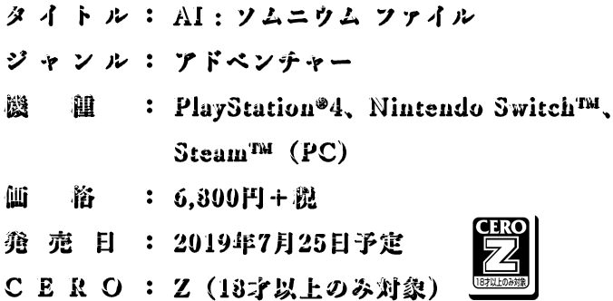 タイトル： AI : ソムニウムファイル/ ジャンル：本格推理アドベンチャー/ 機種：PlayStationR4, Nintendo Switch?, Windows PC (SteamR)/ 価格：未定/ 発売日：未定/ CERO：審査予定