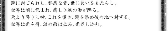 鏡に封じられし、邪悪な者、世に災いをもたらし、世界は闇に包まれ、悲しき涙の雨が降る。天より降りし神、これを嘆き、鏡を集め彼の地へ封ずる。世界は光を得、涙の雨は止み、光差し込む。