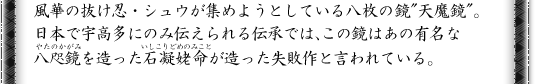 風華の抜け忍・シュウが集めようとしている八枚の鏡“天魔鏡”。日本で宇高多にのみ伝えられる伝承では、この鏡はあの有名な八咫鏡を造った石凝姥命が造った失敗作と言われている。