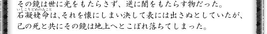 その鏡は世に光をもたらさず、逆に闇をもたらす物だった。石凝姥命は、それを懐にしまい決して表には出さぬとしていたが、己の死と共にその鏡は地上へとこぼれ落ちてしまった。
