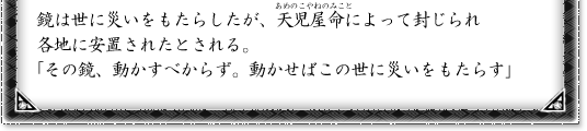 鏡は世に災いをもたらしたが、天児屋命によって封じられ各地に安置されたとされる。「その鏡、動かすべからず。動かせばこの世に災いをもたらす」