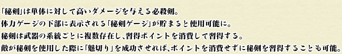 「秘剣」は単体に対して高いダメージを与える必殺剣。
体力ゲージの下部に表示される「秘剣ゲージ」が貯まると使用可能に。
秘剣は武器の系統ごとに複数存在し、習得ポイントを消費して習得する。
敵が秘剣を使用した際に「魅切り」を成功させれば、ポイントを消費せずに秘剣を習得することも可能。