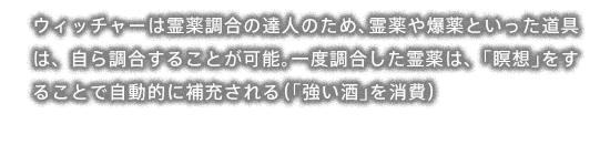 ウィッチャーは霊薬調合の達人のため、霊薬や爆薬といった道具は、自ら調合することが可能。一度調合した霊薬は、「瞑想」をすることで自動的に補充される（「強い酒」を消費）