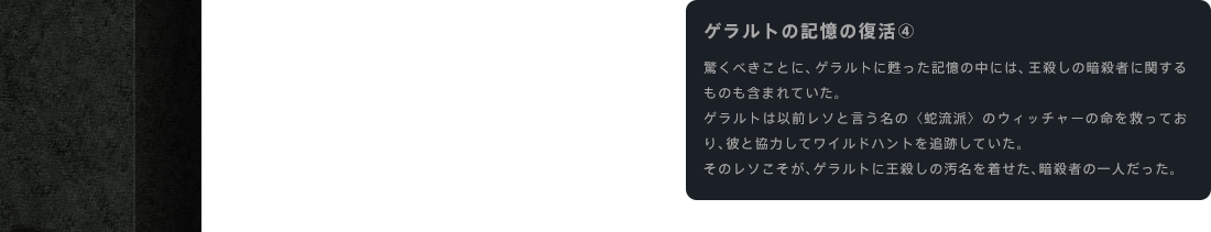 ゲラルトの記憶の復活④ 驚くべきことに、ゲラルトに甦った記憶の中には、王殺しの暗殺者に関するものも含まれていた。ゲラルトは以前レソと言う名の〈蛇流派〉のウィッチャーの命を救っており、彼と協力してワイルドハントを追跡していた。そのレソこそが、ゲラルトに王殺しの汚名を着せた、暗殺者の一人だった。