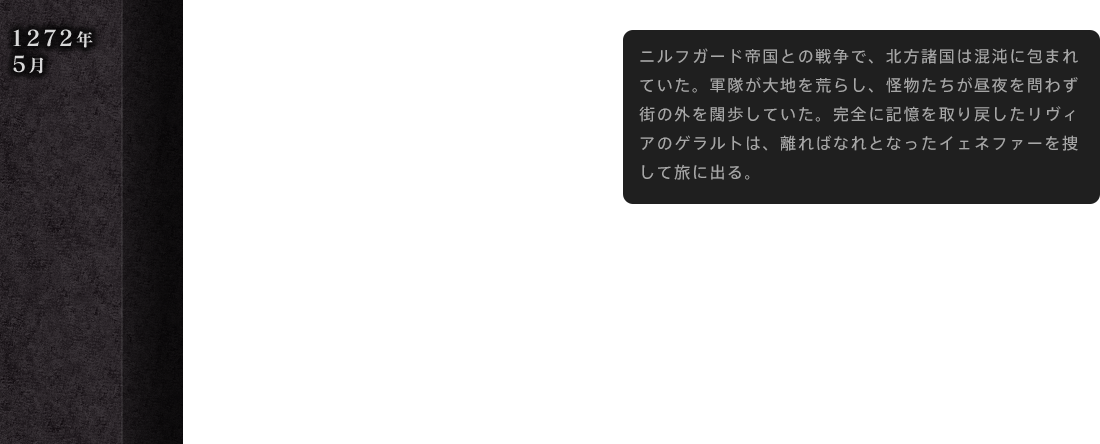 1272年 5月 ニルフガード帝国との戦争で、北方諸国は混沌に包まれていた。軍隊が大地を荒らし、怪物たちが昼夜を問わず街の外を闊歩していた。完全に記憶を取り戻したリヴィアのゲラルトは、離ればなれとなったイェネファーを捜して旅に出る。